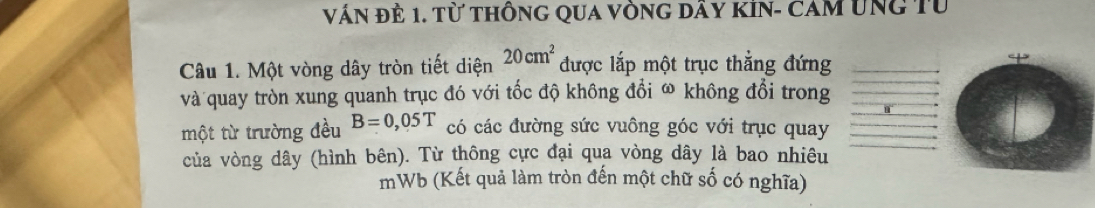 Vấn đẻ 1. Từ thông qua vòng dây kin- cam ung Từ 
Câu 1. Một vòng dây tròn tiết diện 20cm^2 được lắp một trục thắng đứng 
và quay tròn xung quanh trục đó với tốc độ không đổi ω không đổi trong 
một từ trường đều B=0,05T có các đường sức vuông góc với trục quay 
của vòng dây (hình bên). Từ thông cực đại qua vòng dây là bao nhiêu 
mWb (Kết quả làm tròn đến một chữ số có nghĩa)