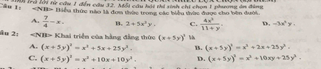 Câu Th trà lời từ câu 1 đến câu 32. Mỗi câu hỏi thí sinh chi chọn 1 phương án đúng
1: Biểu thức nào là đơn thức trong các biểu thức được cho bên dưới.
A.  7/4 -x.
B. 2+5x^2y. C.  4x^2/11+y .
D. -3x^5y. 
âu 2: ∠ NB> Khai triển của hằng đẳng thức (x+5y)^2 là
A. (x+5y)^2=x^2+5x+25y^2. (x+5y)^2=x^2+2x+25y^2. 
B.
C. (x+5y)^2=x^2+10x+10y^2. D. (x+5y)^2=x^2+10xy+25y^2.