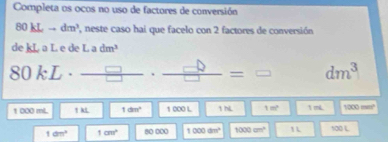 Completa os ocos no uso de factores de conversión
80kLto dm^3 , neste caso hai que facelo con 2 factores de conversión 
de kL a L e de L adm^3
80kL· _ □  = □ dm^3
1 000 mL 1 kL 1dm^2 1 000 L 1 hL 1m^2 1 mL 1000mm^2
1dm^2 1cm^2 80 000 1000dm^2 1000cm^2 100L