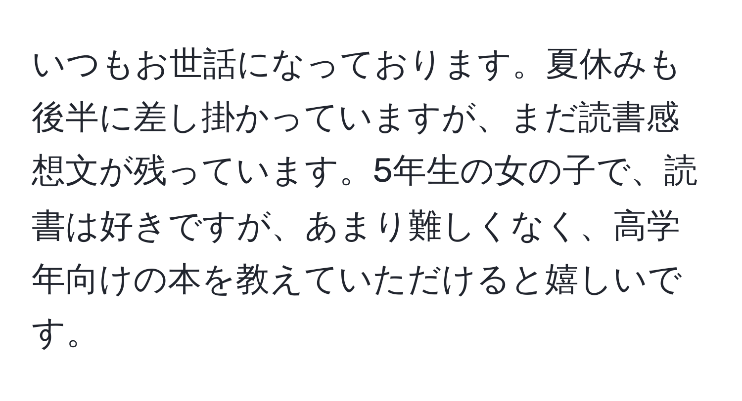 いつもお世話になっております。夏休みも後半に差し掛かっていますが、まだ読書感想文が残っています。5年生の女の子で、読書は好きですが、あまり難しくなく、高学年向けの本を教えていただけると嬉しいです。