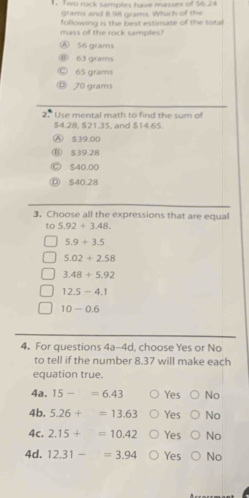 Two rock samples have masses of 56.24
grams and 8.98 grams. Which of the
following is the best estimate of the tota
mass of the rock samples?
Ⓐ 56 grams
Ⓑ 63 grams
Ⓒ 65 grams
Ⓓ 70 grams
2.' Use mental math to find the sum of
$4.28, $21.35, and $14.65.
A $39.00
Ⓑ $39.28
Ⓒ $40.00
Ⓓ $40.28
3. Choose all the expressions that are equal
to 5.92+3.48.
5.9+3.5
5.02+2.58
3.48+5.92
12.5-4.1
10-0.6
4. For questions 4a-4d, choose Yes or No
to tell if the number 8.37 will make each
equation true.
4a. 15-=6.43 Yes No
4b. 5.26+=13.63 Yes No
4c. 2.15+=10.42 Yes No
4d. 12.31-=3.94 Yes No