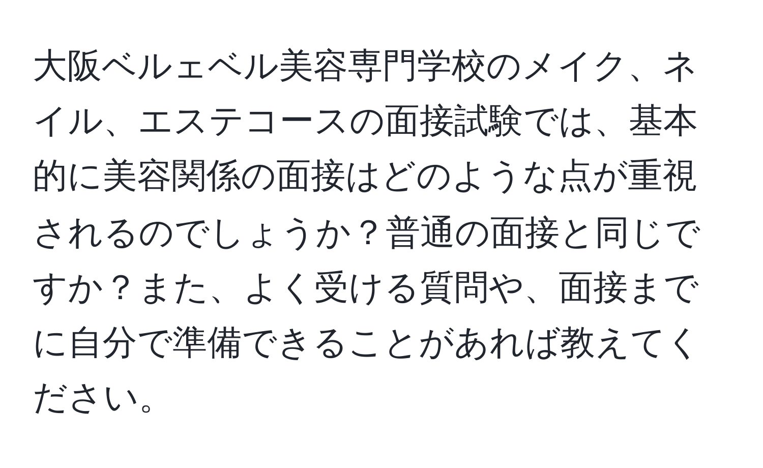 大阪ベルェベル美容専門学校のメイク、ネイル、エステコースの面接試験では、基本的に美容関係の面接はどのような点が重視されるのでしょうか？普通の面接と同じですか？また、よく受ける質問や、面接までに自分で準備できることがあれば教えてください。