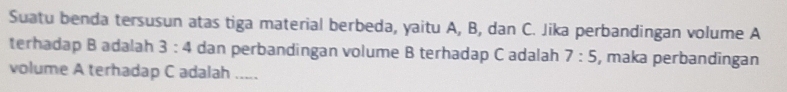 Suatu benda tersusun atas tiga material berbeda, yaitu A, B, dan C. Jika perbandingan volume A 
terhadap B adalah 3:4 dan perbandingan volume B terhadap C adalah 7:5 , maka perbandingan 
volume A terhadap C adalah .....