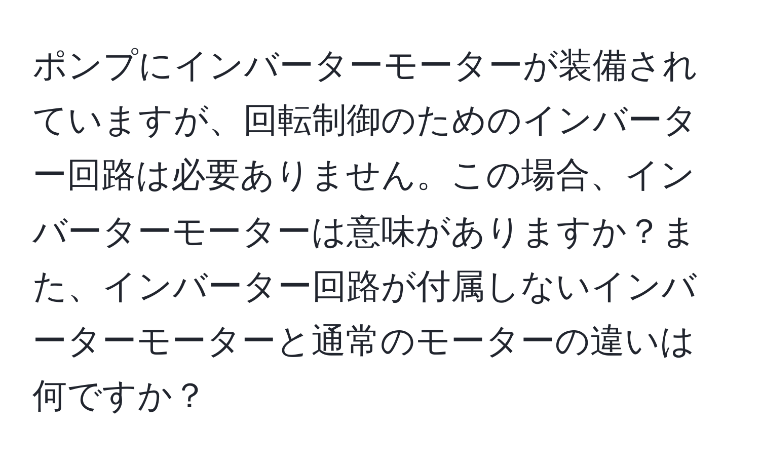 ポンプにインバーターモーターが装備されていますが、回転制御のためのインバーター回路は必要ありません。この場合、インバーターモーターは意味がありますか？また、インバーター回路が付属しないインバーターモーターと通常のモーターの違いは何ですか？