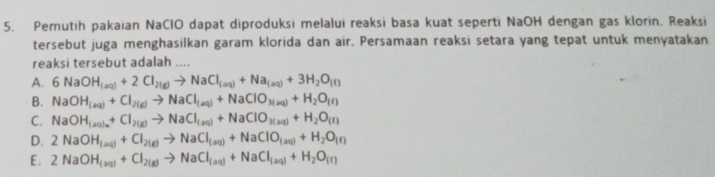 Pemutih pakaian NaClO dapat diproduksi melalui reaksi basa kuat seperti NaOH dengan gas klorin. Reaksi
tersebut juga menghasilkan garam klorida dan air. Persamaan reaksi setara yang tepat untuk menyatakan
reaksi tersebut adalah ....
A. 6NaOH_(aq)+2Cl_2(g)to NaCl_(aq)+Na_(aq)+3H_2O_(f)
B. NaOH_(aq)+Cl_2(g)to NaCl_(aq)+NaClO_3(aq)+H_2O_(f)
C. NaOH_(aq)_++Cl_2(g)to NaCl_(aq)+NaClO_3(aq)+H_2O_(f)
D. 2NaOH_(aq)+Cl_2(g)to NaCl_(aq)+NaClO_(aq)+H_2O_(ell )
E. 2NaOH_(aq)+Cl_2(g)to NaCl_(aq)+NaCl_(aq)+H_2O_(f)