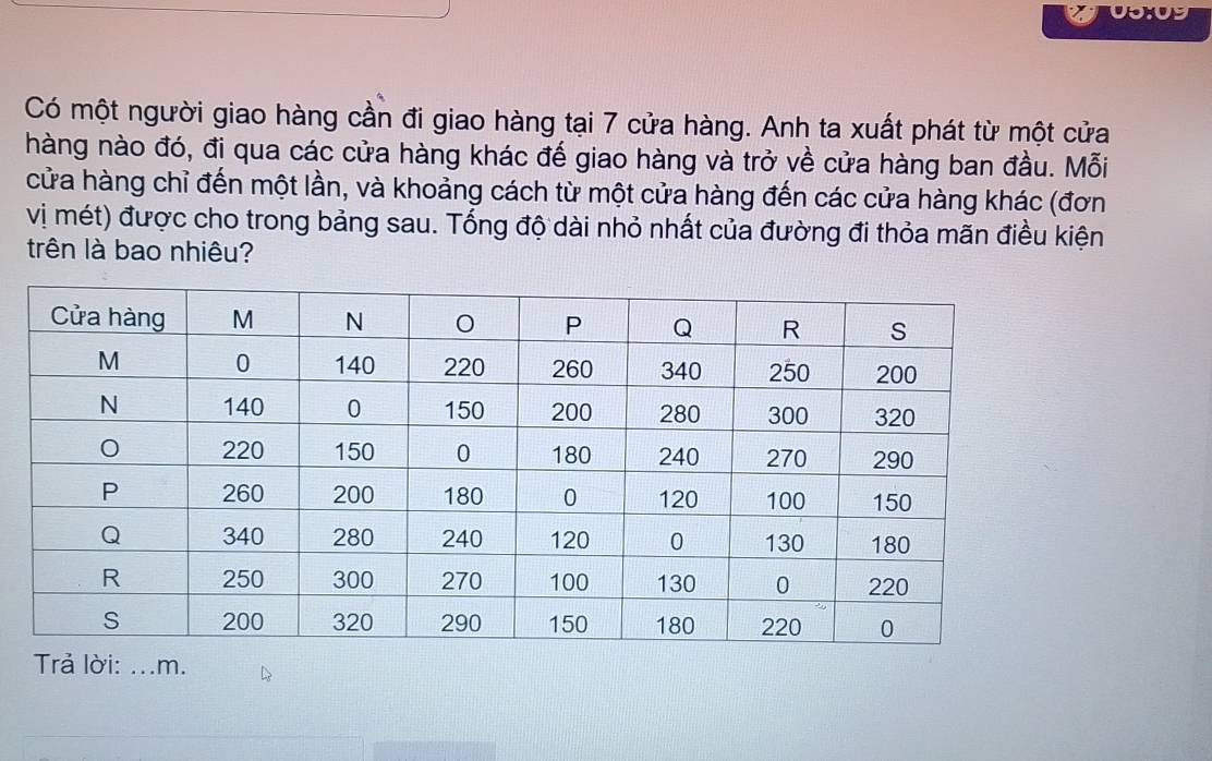 Có một người giao hàng cần đi giao hàng tại 7 cửa hàng. Anh ta xuất phát từ một cửa 
hàng nào đó, đi qua các cửa hàng khác đế giao hàng và trở về cửa hàng ban đầu. Mỗi 
cửa hàng chỉ đến một lần, và khoảng cách từ một cửa hàng đến các cửa hàng khác (đơn 
vị mét) được cho trong bảng sau. Tổng độ dài nhỏ nhất của đường đi thỏa mãn điều kiện 
trên là bao nhiêu? 
Trả lời: ...m.