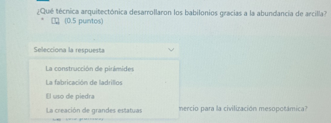 ¿Qué técnica arquitectónica desarrollaron los babilonios gracias a la abundancia de arcilla?
(0.5 puntos)
Selecciona la respuesta
La construcción de pirámides
La fabricación de ladrillos
El uso de piedra
La creación de grandes estatuas mercio para la civilización mesopotámica?