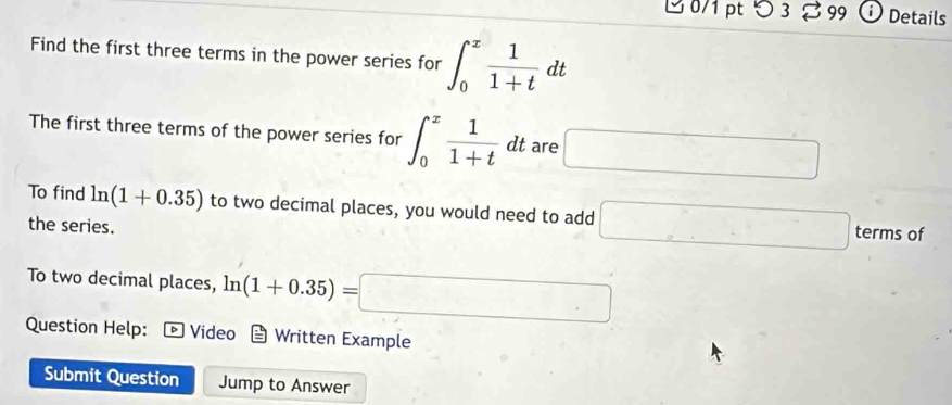 つ 3 % 99 Details 
Find the first three terms in the power series for ∈t _0^(xfrac 1)1+tdt
The first three terms of the power series for ∈t _0^(xfrac 1)1+tdt are □
To find ln (1+0.35) to two decimal places, you would need to add □ terms of 
the series. 
To two decimal places, ln (1+0.35)=□
Question Help: Video Written Example 
Submit Question Jump to Answer