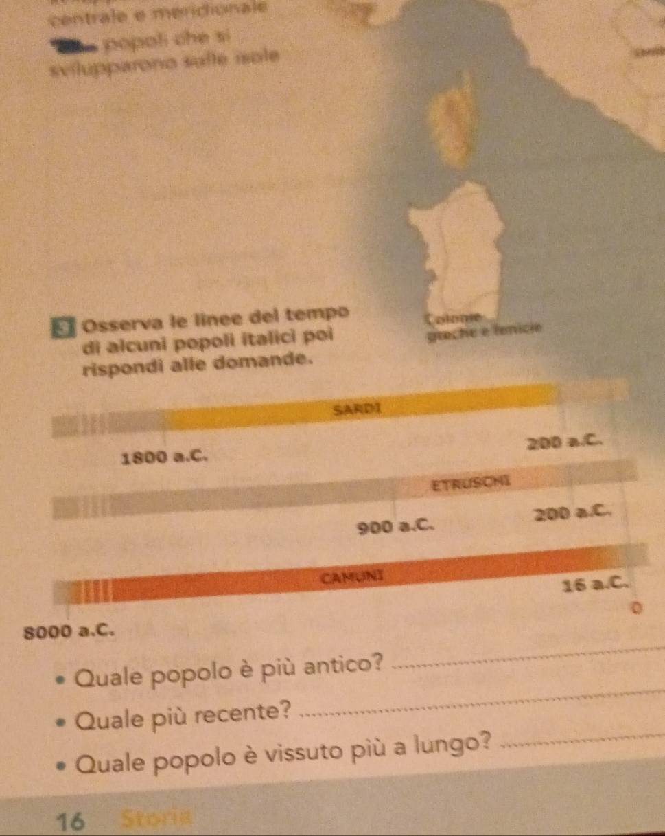 centrale e merdionale 
popoli che si 
svilupparono sulle isole 
E Osserva le linee del tempo 
Colome 
di alcuni popoli italici poi 
greche e fenicio 
rispondi alle domande. 
SARDI
200 a.C.
1800 a.C. 
ETRUSCHI
900 a.C. 200 a.C. 
CAMUNT
16 a.C.
8000 a.C. 0 
Quale popolo è più antico? 
_ 
Quale più recente? 
_ 
Quale popolo è vissuto più a lungo?_ 
16 Storia