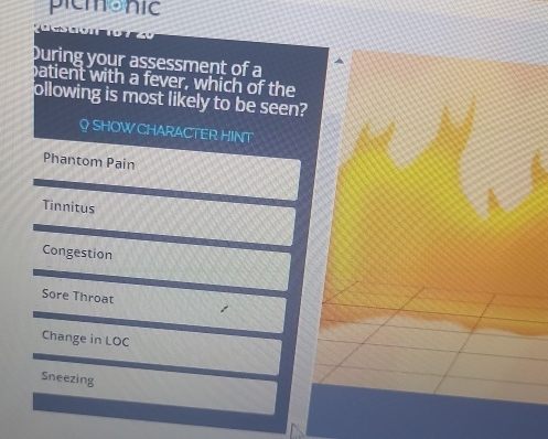 picmonic
During your assessment of a
patient with a fever, which of the
ollowing is most likely to be seen?
Q SHOW CHARACTER HINT
Phantom Pain
Tinnitus
Congestion
Sore Throat
Change in LOC
Sneezing