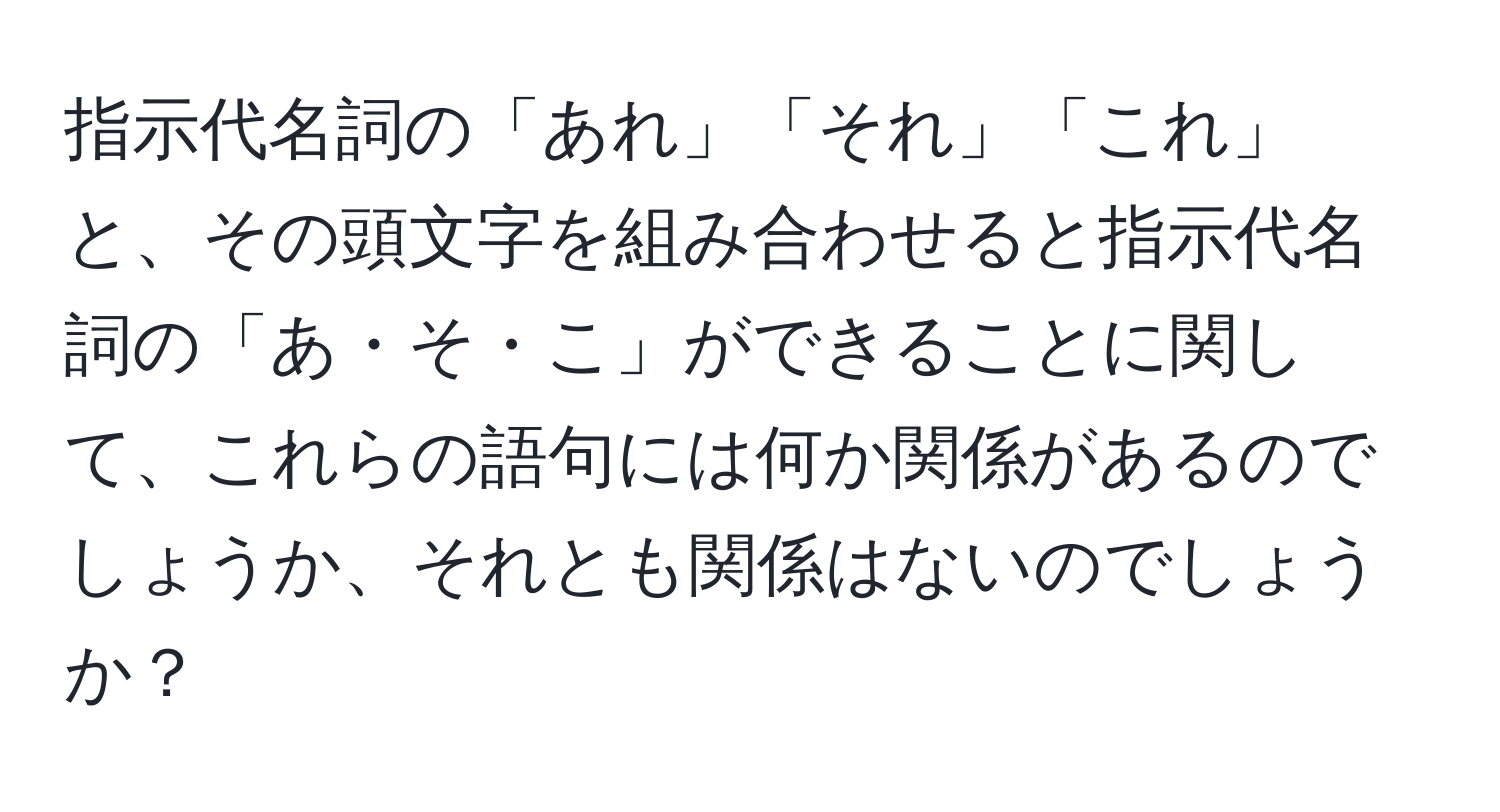 指示代名詞の「あれ」「それ」「これ」と、その頭文字を組み合わせると指示代名詞の「あ・そ・こ」ができることに関して、これらの語句には何か関係があるのでしょうか、それとも関係はないのでしょうか？