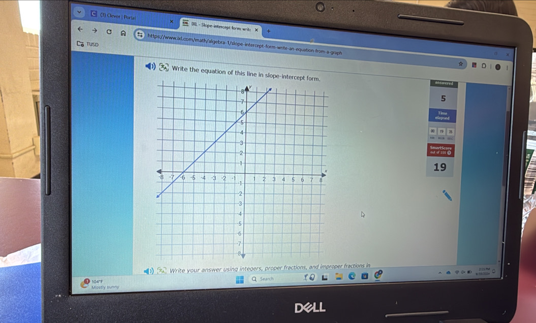 (3) Clever | Porta! IXL - Slope-intercept form: writ:
n https://www.ixl.com/math/algebra-1/slope-intercept-form-write-an-equation-from-a-graph
TUSD
* D
) [x_A] Write the equation of this line in slope-intercept form.
answered
5
19
D x_A Write your answer using integers, proper fractions, and improper fractions in

104°F Q Search
Mostly sunny
DeLl