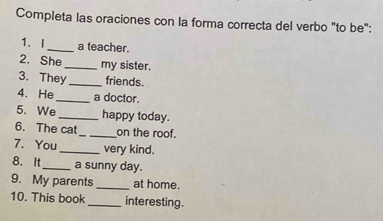 Completa las oraciones con la forma correcta del verbo "to be": 
1、I _a teacher. 
2. She _my sister. 
3. They _friends. 
4. He_ a doctor. 
5. We_ happy today. 
6. The cat_ on the roof. 
7. You_ very kind. 
8. It_ a sunny day. 
9. My parents _at home. 
10. This book_ interesting .