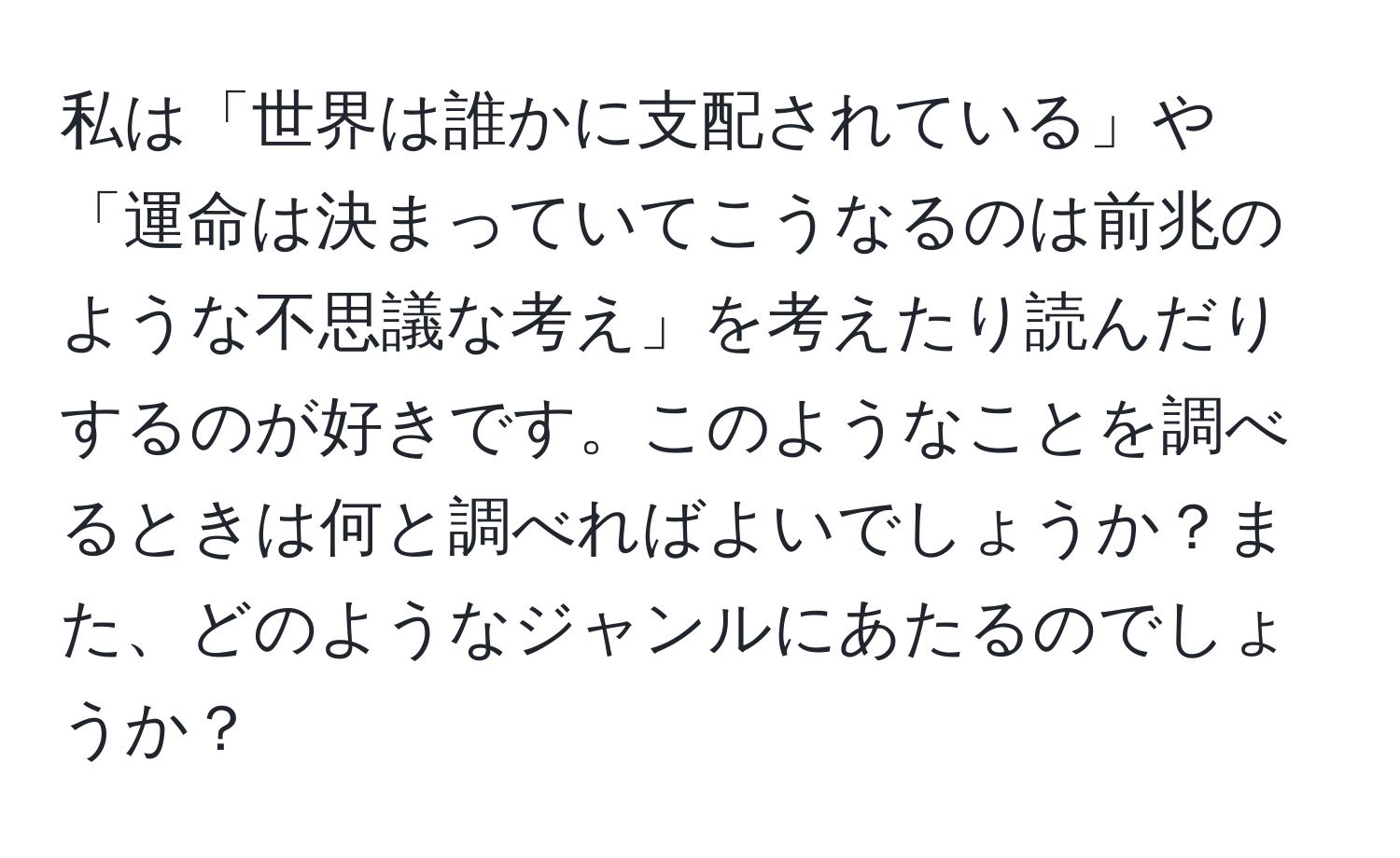 私は「世界は誰かに支配されている」や「運命は決まっていてこうなるのは前兆のような不思議な考え」を考えたり読んだりするのが好きです。このようなことを調べるときは何と調べればよいでしょうか？また、どのようなジャンルにあたるのでしょうか？