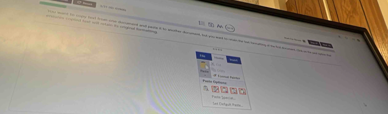 at 3/33 (D 65906 
ensures copied text will retain its original formatting. 
A 
you want to copy text from one document and paste it to another document, but you want to retain the fext formating of the fint deument. Ork the pa se 

File 
Home Insert 
Paste * V ormat Paint 
Paste Options 
Paste Special. 
Ser Defauît Paste