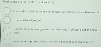 What is one characteristic of chloroplasts?
Involved in cell division and in the transport of materials within the cell
Essential for digestion
Double-membrane organelles that are found in certain plant and aigal
cells
A network of protein fibers that create a cellular scaffolding system