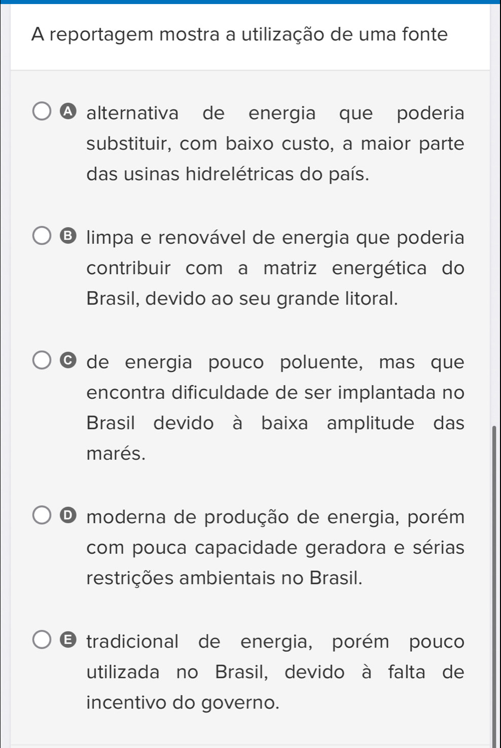 A reportagem mostra a utilização de uma fonte
A alternativa de energia que poderia
substituir, com baixo custo, a maior parte
das usinas hidrelétricas do país.
limpa e renovável de energia que poderia
contribuir com a matriz energética do
Brasil, devido ao seu grande litoral.
C de energia pouco poluente, mas que
encontra dificuldade de ser implantada no
Brasil devido à baixa amplitude das
marés.
O moderna de produção de energia, porém
com pouca capacidade geradora e sérias
restrições ambientais no Brasil.
E tradicional de energia, porém pouco
utilizada no Brasil, devido à falta de
incentivo do governo.