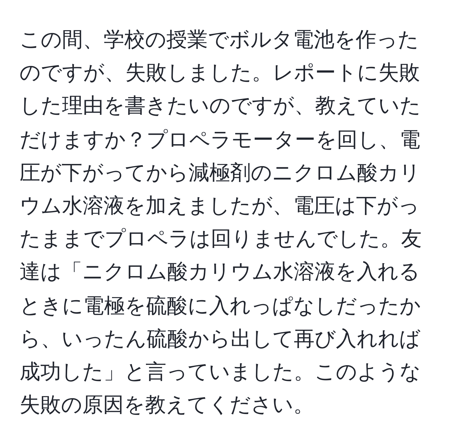 この間、学校の授業でボルタ電池を作ったのですが、失敗しました。レポートに失敗した理由を書きたいのですが、教えていただけますか？プロペラモーターを回し、電圧が下がってから減極剤のニクロム酸カリウム水溶液を加えましたが、電圧は下がったままでプロペラは回りませんでした。友達は「ニクロム酸カリウム水溶液を入れるときに電極を硫酸に入れっぱなしだったから、いったん硫酸から出して再び入れれば成功した」と言っていました。このような失敗の原因を教えてください。