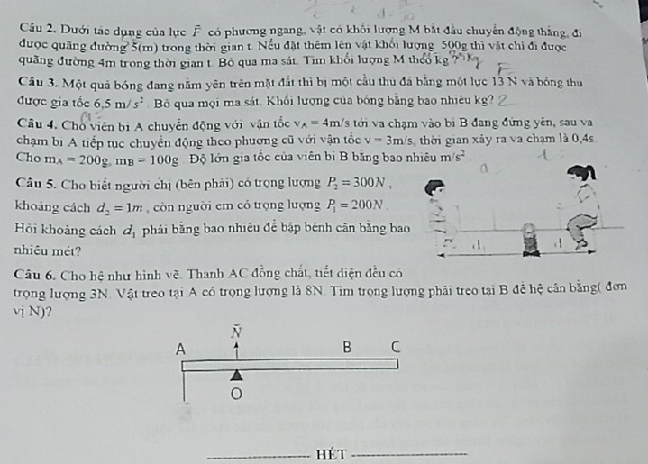 Dưới tác dụng của lục F có phương ngang, vật có khối lượng M bắt đầu chuyển động thắng, đi
được quãng đường 5(m) trong thời gian t. Nếu đặt thêm lên vật khổi lượng 500g thì vật chỉ đi được
quãng đường 4m trong thời gian t. Bỏ qua ma sát. Tim khối lượng M theo kị
Câu 3. Một quả bóng đang nằm yên trên mặt đất thì bị một cầu thủ đá bằng một lực 13 N và bóng thu
được gia tốc 6.5m/s^2 Bộ qua mọi ma sát. Khổi lượng của bóng bằng bao nhiêu kg?
Câu 4. Cho viên bị A chuyển động với vận tốc v_A=4m/s tới va chạm vào bi B đang đứng yên, sau va
chạm bị A tiếp tục chuyển động theo phương cũ với vận tốc v=3m/s, thời gian xây ra va chạm là 0,4s
Cho m_A=200g,m_B=100g Độ lớn gia tốc của viên bị B bằng bao nhiêu m/s^2
Câu 5. Cho biết người chị (bên phải) có trọng lượng P_2=300N,
khoảng cách d_2=1m , còn người em có trọng lượng P_1=200N.
Hỏi khoảng cách d_1 phải bằng bao nhiêu để bập bênh cân bằng ba
nhiêu mét?
Câu 6. Cho hệ như hình vẽ. Thanh AC đồng chất, tiết diện đều có
trọng lượng 3N. Vật treo tại A có trọng lượng là 8N. Tìm trọng lượng phải treo tại B đề hệ cân bằng( đơn
vị N)?
_Hé t_