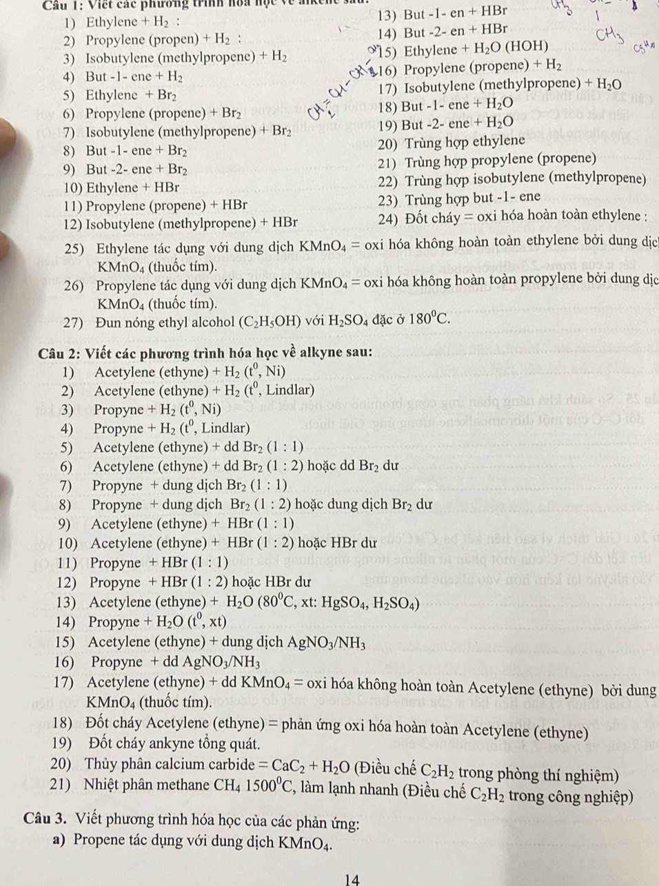 Cầu 1: Viết các phương trình hòa hộc về alkene But-1-en+HBr
1) Ethylene+H_2 : 13)
2) Propylene (propen)+H_2:
14) But-2-en+HBr
3) Isobutylene (methylpropene) +H_2 15) Ethylene+H_2O(HOH)
4 But-1-ene+H_2 16) Propylene (propene) +H_2
5 Eth ylene +Br_2 17) Isobutylene (methylpropene) +H_2O
6) Propylene (propene) +Br_2 18) But -1-ene+H_2O
7) Isobutylene (methylpropene) +Br_2 19) But -2-ene+H_2O
8) But-1-ene+Br_2 20) Trùng hợp ethylene
9) But-2-ene+Br_2 21) Trùng hợp propylene (propene)
10) Ethylene+HBr 22) Trùng hợp isobutylene (methylpropene)
11) Propylene (prop ene) + HBr 23) Trùng hợp but -1- ene
12) Isobutylene (methylpropene) + HBr  24) Đốt cháy = oxi hóa hoàn toàn ethylene :
25) Ethylene tác dụng với dung dịch KMnO_4= oxi hóa không hoàn toàn ethylene bởi dung dịc
KMnO_4 (thuốc tím).
26) Propylene tác dụng với dung dịch KMnO_4= oxi hóa không hoàn toàn propylene bởi dung dịc
KMnO_4 (thuốc tím).
27) Đun nóng ethyl alcohol (C_2H_5OH) với H_2SO_4 đặc ở 180°C.
Câu 2: Viết các phương trình hóa học vhat e alkyne sau:
1) Acetylene (ethyne) +H_2(t^0,Ni)
2) Acetylene (ethyne) +H_2 (t^0 , Lindlar)  
3) Propyne +H_2(t^0,Ni)
4) Propyne +H_2(t^0, , Lindlar)
5) Acetylene (ethyne) + dd Br_2(1:1)
6) Acetylene (ethyne) + dd Br_2(1:2) hoặc dd Br_2 du
7) Propyne + dung dịch Br_2(1:1)
8) Propyne + dung dịch Br_2(1:2) hoặc dung dịch Br_2 dư
9) Acetylene (ethyne) +HBr(1:1)
10) Acetylene (ethyne) +HBr(1:2) hoặc HBr dư
11) Propyne + HBr (1:1)
12) Propyne  + HBr (1:2) hoặc HBr dư
13) Acetylene (ethyne) +H_2O(80^0C , xt: HgSO_4,H_2SO_4)
14) Propyne +H_2O(t^0,xt)
15) Acetylene (ethyne) + dung dịch AgNO_3/NH_3
16) Propyne + dd AgNO_3/NH_3
17) Acetylene (ethyne) + dd KMnO_4= oxi hóa không hoàn toàn Acetylene (ethyne) bởi dung
KMnO_4 (thuốc tím).
18) Đốt cháy Acetylene (ethyne) = phản ứng oxi hóa hoàn toàn Acetylene (ethyne)
19) Đốt cháy ankyne tổng quát.
20) Thủy phân calcium carbide =CaC_2+H_2O (Điều chế C_2H_2 trong phòng thí nghiệm)
21) Nhiệt phân methane ( CI Ha 1500°C 2, làm lạnh nhanh (Điều chế C_2H_2 trong công nghiệp)
Câu 3. Viết phương trình hóa học của các phản ứng:
a) Propene tác dụng với dung dịch KMnO₄.
14