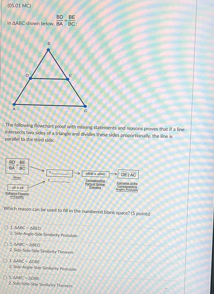 (05.01 MC)
In △ ABC shown below,  BD/BA = BE/BC 
The following flowchart proof with missing statements and reasons proves that if a line
intersects two sides of a triangle and divides these sides proportionally, the line is
parallel to the third side:
 BD/BA = BE/BC 
1 _ 48DE = 4BAC overline DEparallel overline AC
Givan 2_ Parts of Simila Corresponding Converse of the
Comspanding
48 4B Triangles Anglès Postulate
Reflexive Property
of Equaity
Which reason can be used to fill in the numbered blank space? (5 points)
1. △ ABCsim △ BED
2. Side-Angle-Side Similarity Postulate
a △ ABCsim △ BED
2 Side.Sid e-Side Similarity Theorem
1 △ ABC=△ DBE
2. Side-Angle-Side Similarity Postulate
1 △ ABCsim △ DBE
2 Side-Side : -Side Similarity Theorem