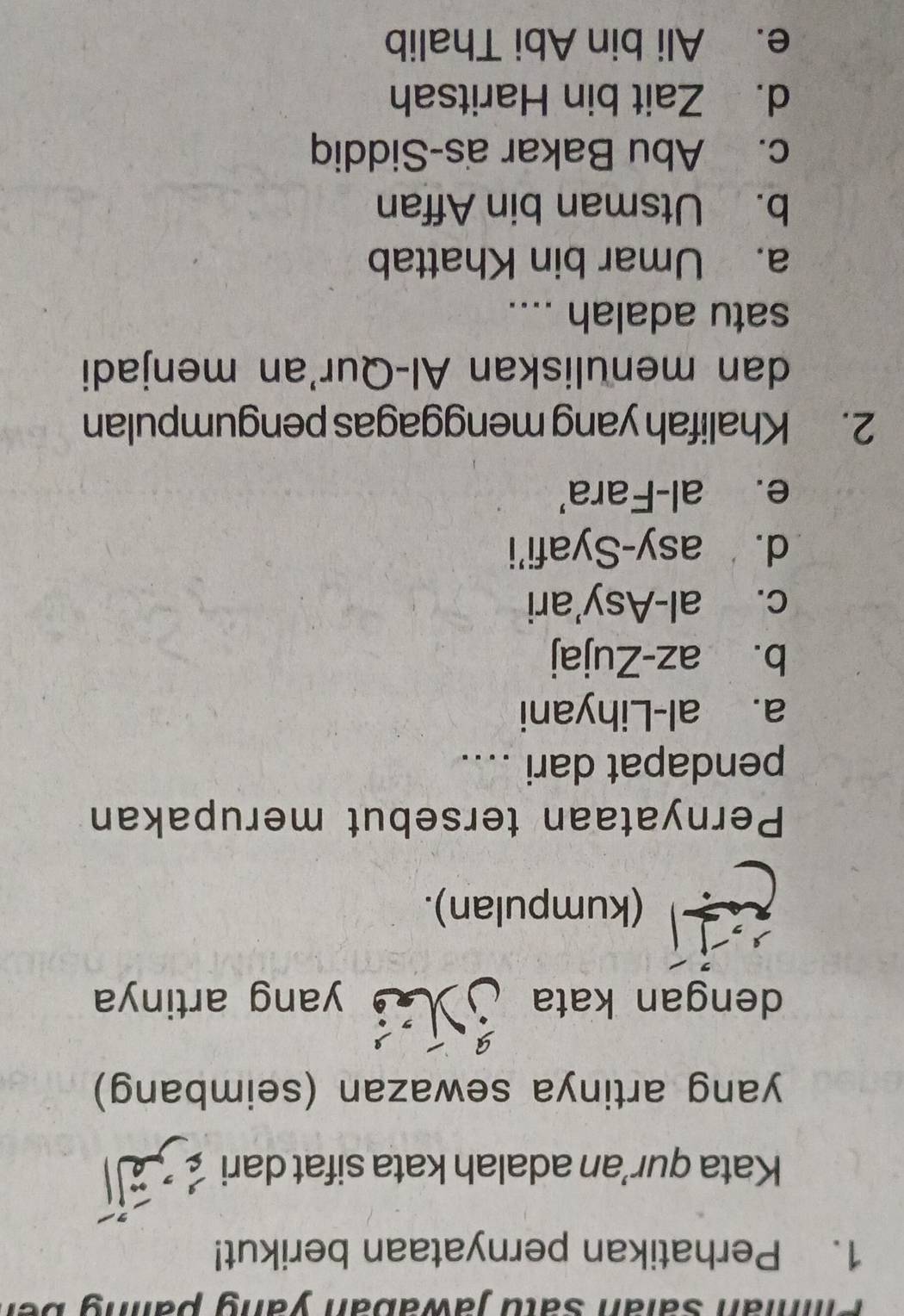 Pián Saïán satu jawabán yang palng ber
1. Perhatikan pernyataan berikut!
Kata qur'an adalah kata sifat dari _ 
yang artinya sewazan (seimbang)
dengan kata j yang artinya
(kumpulan).
Pernyataan tersebut merupakan
pendapat dari ....
a. al-Lihyani
b. az-Zujaj
c. al-Asy'ari
d. asy-Syafi'i
e. al-Fara'
2. Khalifah yang menggagas pengumpulan
dan menuliskan Al-Qur'an menjadi
satu adalah ....
a. Umar bin Khattab
b. Utsman bin Affan
c. Abu Bakar as-Siddiq
d. Zait bin Haritsah
e. Ali bin Abi Thalib