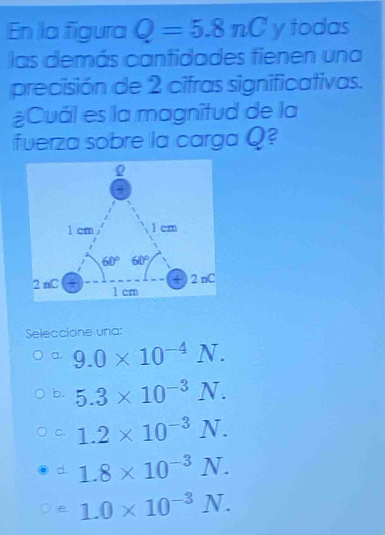 En la figura Q=5.8nC y todas
las demás cantidades tienen una
precisión de 2 cifras significativas.
¿Cuál es la magnîtud de la
fuerza sobre la carga Q?
Seleccione una:
a. 9.0* 10^(-4)N.
b. 5.3* 10^(-3)N.
c. 1.2* 10^(-3)N.
d 1.8* 10^(-3)N.
B. 1.0* 10^(-3)N.