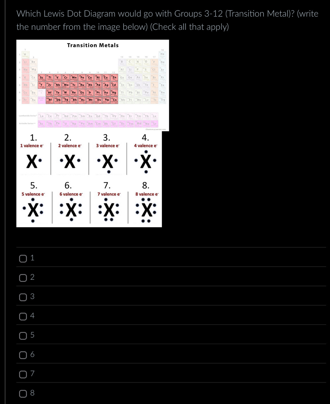 Which Lewis Dot Diagram would go with Groups 3-12 (Transition Metal)? (write
the number from the image below) (Check all that apply)
Transition Metals
2
13 14 15 16
Be
B 0 N
''Al si P 5 c
M9 'Ar
Ca Sc Tỉ "v Cr Mn *Fe Co ''Ni u 'Zn Ga Ge As Se Br Kr
Sr Zr N b 'Mº 'Tc **Ru “Rh *Pd *Ag Cd In Sn Sb ''Te `s Xe
Hi Ta w Re ''Os ”Pt "Au *Hg TI Pb Bi Po A Rn
Ra Rf "Db *S9 Bh Hs ''Mẹ Ds ''Rg 'Cn N h FI Mc Lv 0g
La `` N P n S m "Eu Gd Tb by Ho Er Tm Yb Lu
“u 'N p A m 'm B h "cr Es Fm Md No Lr
1. 2. 3. 4.
1 valence e 2 valence e 3 valence e 4 valence e*
X· X X
5. 6. 7. 8.
5 valence e 6 valence e 7 valence e 8 valence e
X:
1
2
3
4
5
6
7
8