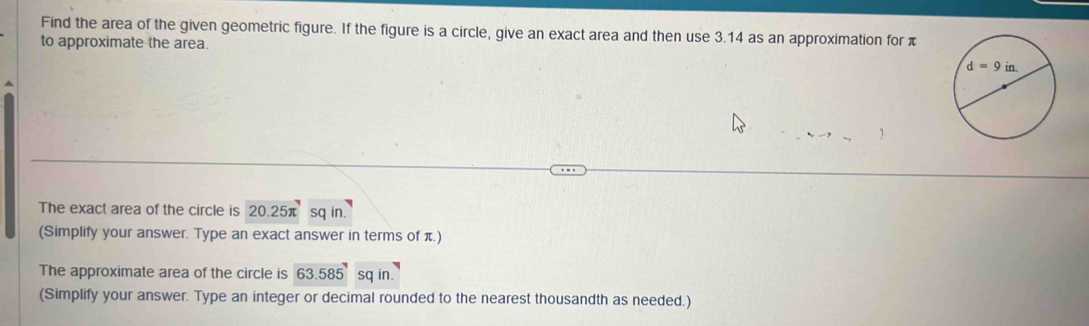 Find the area of the given geometric figure. If the figure is a circle, give an exact area and then use 3.14 as an approximation for π
to approximate the area.
The exact area of the circle is 20.25π sq in.
(Simplify your answer. Type an exact answer in terms of π.)
The approximate area of the circle is 63.585 sq in
(Simplify your answer. Type an integer or decimal rounded to the nearest thousandth as needed.)