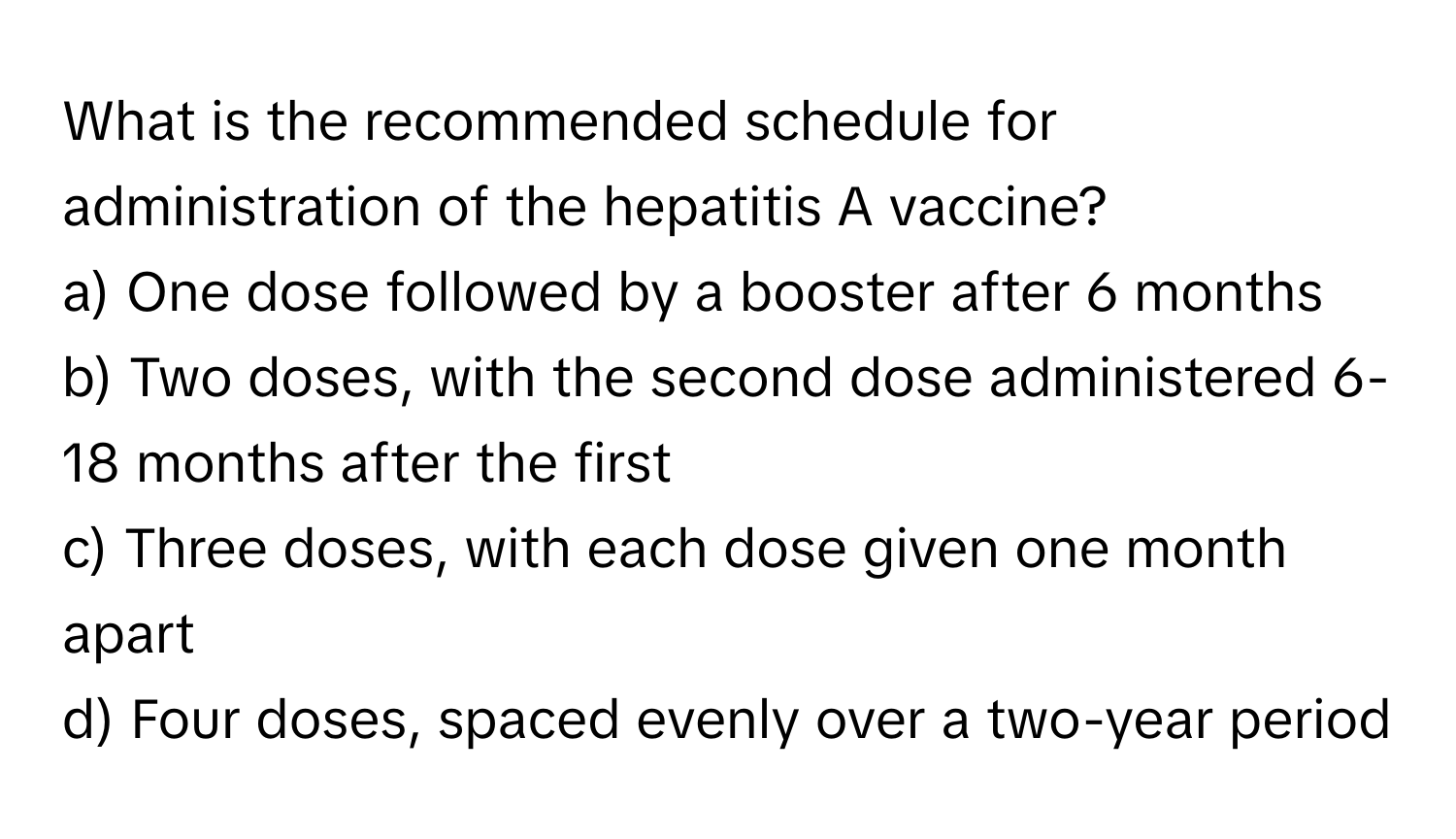 What is the recommended schedule for administration of the hepatitis A vaccine?

a) One dose followed by a booster after 6 months 
b) Two doses, with the second dose administered 6-18 months after the first 
c) Three doses, with each dose given one month apart 
d) Four doses, spaced evenly over a two-year period