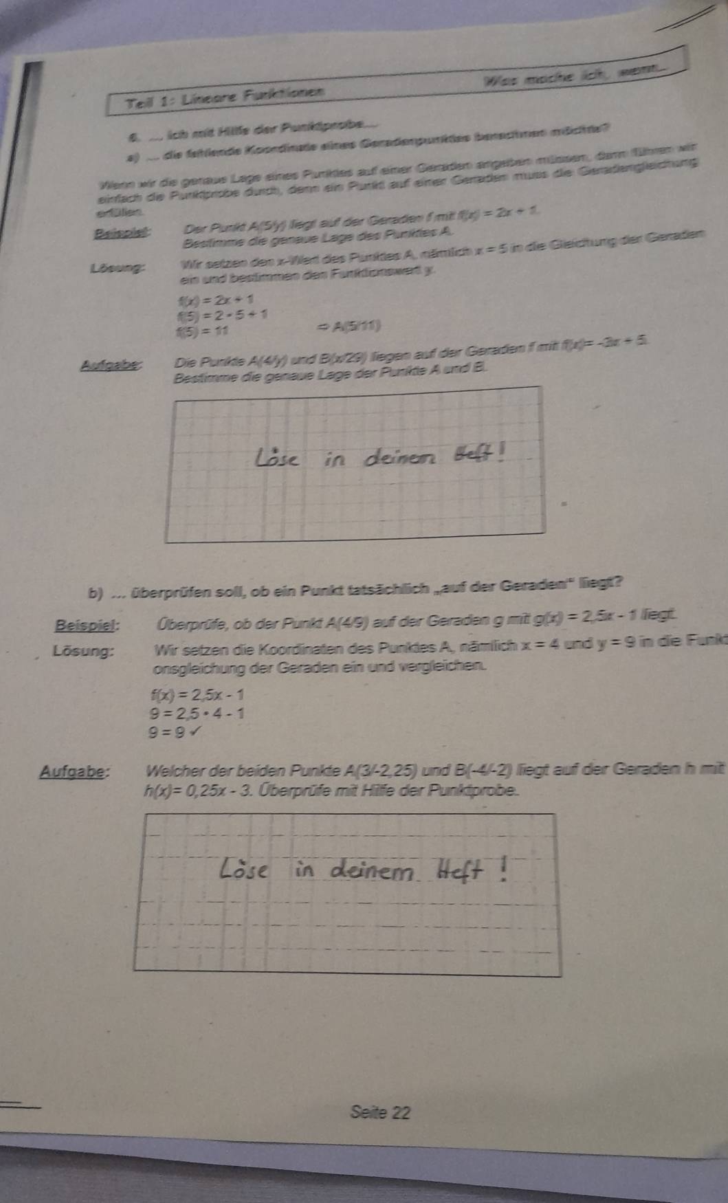 Was mache ich, went.
Teill 1: Lineare Funktionen
6.  ich mt Hilfe der Punktpnabe...
a) dn die fehlende Koerdinte enes Geradenpunktee berschmen mächte?
Wenn wir die genaue Lage eines Punkles auf einer Geraden angeten miüssen, damn fhen wit
einfach die Punkprobe durch, denn ein Purkt auf einer Geraden muss die Gerädengleictung
eisn
Beispist Der Punkt A(Sly) liegt auf der Geraden f mit! f(x)=2x+1
Bestimme de génaue Lage des Punites A.
Lösung: Wr setzen den x-Wet des Punktes A, nämlich x=5in die Geidtung der Geräden
ein und bestimmen den Fanktionswert y.
f(x)=2x+1
f(5)=2· 5+1
f(5)=11
A(5/11)
Aufgabe Die Purikle A(4b) und B(x/29) liegen auf der Geraden f mit f(x)=-3x+5
Bestimme die genäue Läge der Punkte A und B.
b) ... überprüfen soll, ob ein Punkt tatsächlich „auf der Geraden'' liegt?
Beispiel: Überprüfe, ob der Punkt A(4/9) auf der Geraden g mit g(x)=2,5x-1 liegt.
Lösung:  Wir setzen die Koordinaten des Punktes A, nämllich x=4 and y=9 in die Funkt
onsgleichung der Geraden ein und vergleichen.
f(x)=2,5x-1
9=2,5· 4-1
9=9surd
Aufgabe: Welcher der beiden Punkte A(3/-2,25) und B(-4/-2) liegt auf der Geraden h mit
h(x)=0,25x-3.. Überprüfe mit Hife der Punktprobe.
Seite 22
