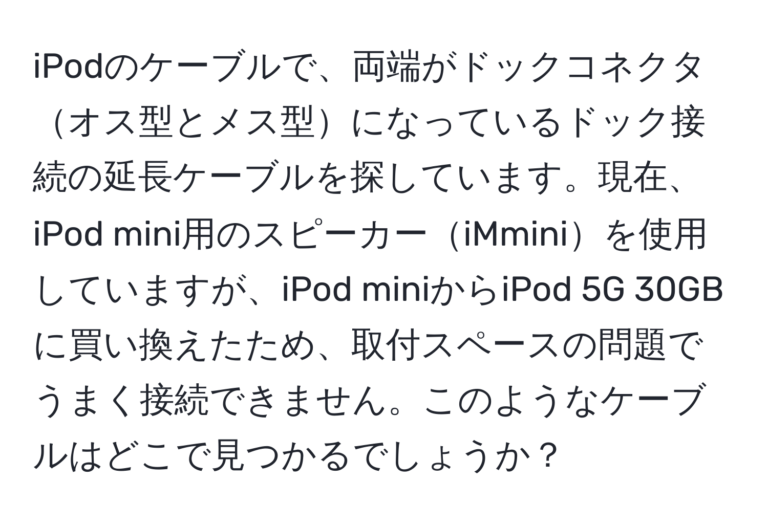 iPodのケーブルで、両端がドックコネクタオス型とメス型になっているドック接続の延長ケーブルを探しています。現在、iPod mini用のスピーカーiMminiを使用していますが、iPod miniからiPod 5G 30GBに買い換えたため、取付スペースの問題でうまく接続できません。このようなケーブルはどこで見つかるでしょうか？