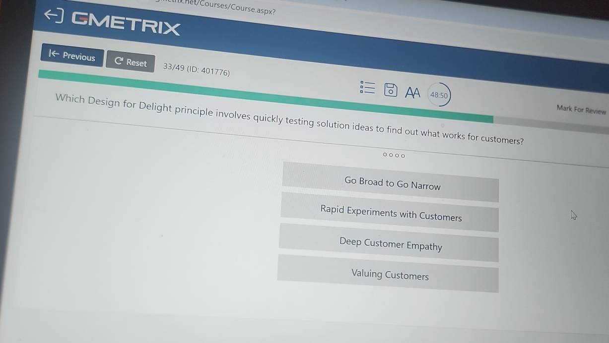 net/Courses/Course.aspx?
GMETRIX
Previous Reset 33/49 (ID: 401776)
AA 48:50 Mark For Review
Which Design for Delight principle involves quickly testing solution ideas to find out what works for customers?
Go Broad to Go Narrow
Rapid Experiments with Customers
Deep Customer Empathy
Valuing Customers