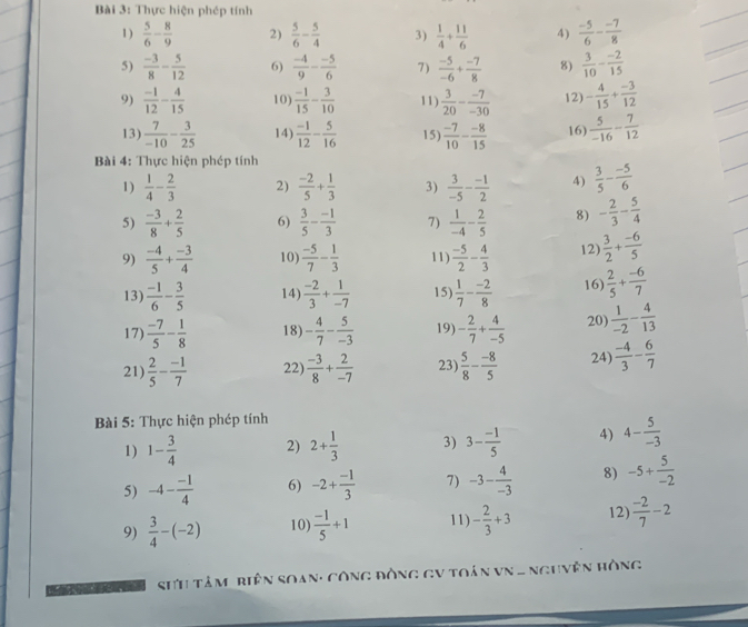 Thực hiện phép tính
1)  5/6 - 8/9  2)  5/6 - 5/4  3)  1/4 + 11/6  4)  (-5)/6 - (-7)/8 
5)  (-3)/8 - 5/12  6)  (-4)/9 - (-5)/6  7)  (-5)/-6 + (-7)/8  8)  3/10 - (-2)/15 
9)  (-1)/12 - 4/15  10)  (-1)/15 - 3/10  11)  3/20 - (-7)/-30  12) - 4/15 + (-3)/12 
13)  7/-10 - 3/25  14)  (-1)/12 - 5/16  15)  (-7)/10 - (-8)/15  16)  5/-16 - 7/12 
Bài 4: Thực hiện phép tính
1)  1/4 - 2/3  2)  (-2)/5 + 1/3  3)  3/-5 - (-1)/2  4)  3/5 - (-5)/6 
5)  (-3)/8 + 2/5  6)  3/5 - (-1)/3  7)  1/-4 - 2/5  8) - 2/3 - 5/4 
9)  (-4)/5 + (-3)/4  10)  (-5)/7 - 1/3  11)  (-5)/2 - 4/3  12)  3/2 + (-6)/5 
13)  (-1)/6 - 3/5  14)  (-2)/3 + 1/-7  15)  1/7 - (-2)/8  16)  2/5 + (-6)/7 
17)  (-7)/5 - 1/8  18) - 4/7 - 5/-3  19) - 2/7 + 4/-5  20  1/-2 - 4/13 
21)  2/5 - (-1)/7  22)  (-3)/8 + 2/-7  23)  5/8 - (-8)/5  24)  (-4)/3 - 6/7 
Bài 5: Thực hiện phép tính
1) 1- 3/4  2) 2+ 1/3  3) 3- (-1)/5  4) 4- 5/-3 
5) -4- (-1)/4  6) -2+ (-1)/3  7) -3- 4/-3  8) -5+ 5/-2 
9)  3/4 -(-2) 10)  (-1)/5 +1 11) - 2/3 +3 12  (-2)/7 -2
SH tâm_biện Soạn: công đòng GV toán vN . Nguyên Hồng