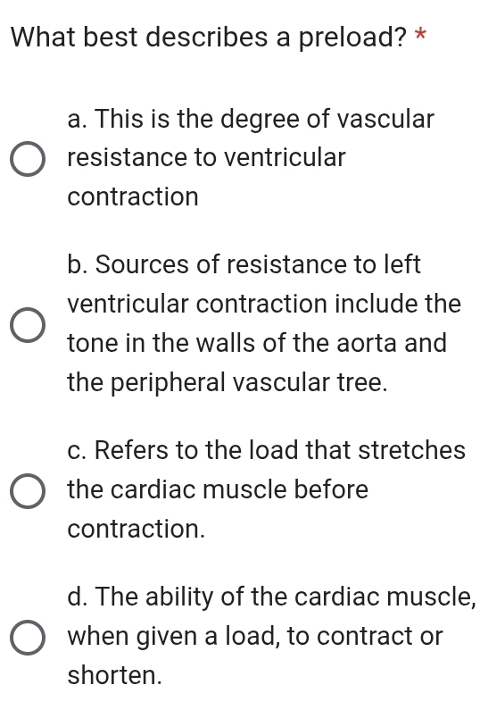 What best describes a preload? *
a. This is the degree of vascular
resistance to ventricular
contraction
b. Sources of resistance to left
ventricular contraction include the
tone in the walls of the aorta and
the peripheral vascular tree.
c. Refers to the load that stretches
the cardiac muscle before
contraction.
d. The ability of the cardiac muscle,
when given a load, to contract or
shorten.