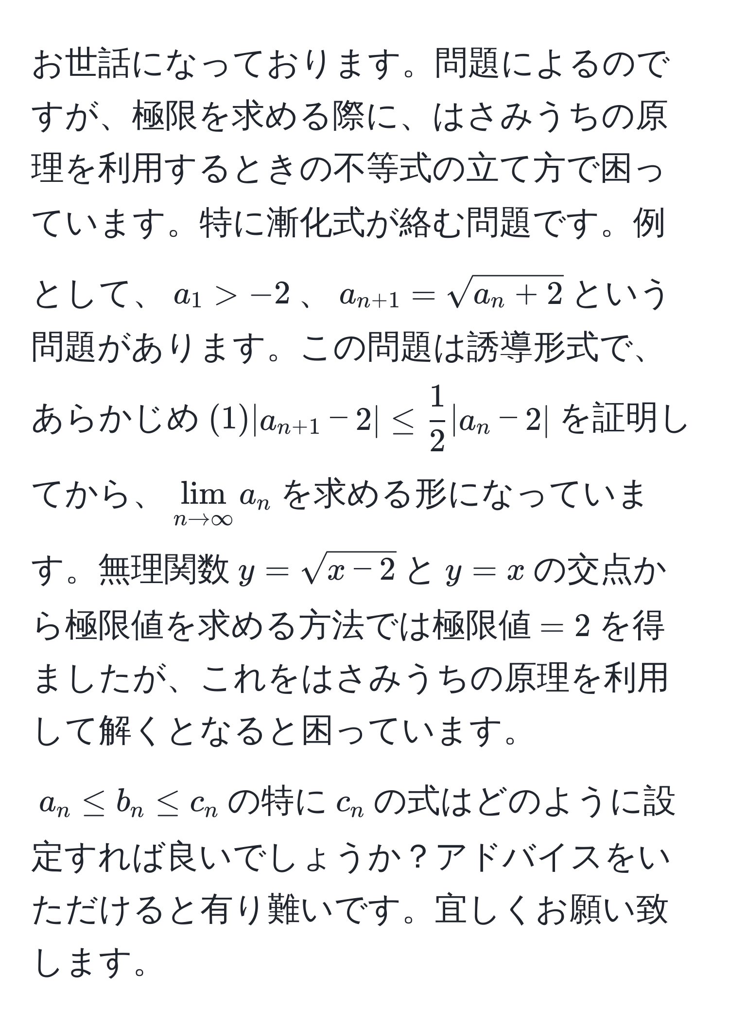 お世話になっております。問題によるのですが、極限を求める際に、はさみうちの原理を利用するときの不等式の立て方で困っています。特に漸化式が絡む問題です。例として、$a_1 > -2$、$a_n+1 = sqrt(a_n + 2)$という問題があります。この問題は誘導形式で、あらかじめ$(1)|a_n+1 - 2| ≤  1/2 |a_n - 2|$を証明してから、$lim_n to ∈fty a_n$を求める形になっています。無理関数$y=sqrt(x-2)$と$y=x$の交点から極限値を求める方法では極限値$=2$を得ましたが、これをはさみうちの原理を利用して解くとなると困っています。$a_n ≤ b_n ≤ c_n$の特に$c_n$の式はどのように設定すれば良いでしょうか？アドバイスをいただけると有り難いです。宜しくお願い致します。