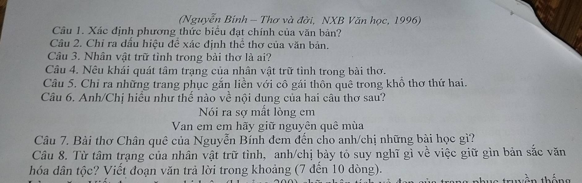 (Nguyễn Bính - Thơ và đời, NXB Văn học, 1996) 
Câu 1. Xác định phương thức biểu đạt chính của văn bản? 
Câu 2. Chỉ ra dấu hiệu để xác định thể thơ của văn bản. 
Câu 3. Nhân vật trữ tình trong bài thơ là ai? 
Câu 4. Nêu khái quát tâm trạng của nhân vật trữ tình trong bài thơ. 
Câu 5. Chỉ ra những trang phục gắn liền với cô gái thôn quê trong khổ thơ thứ hai. 
Câu 6. Anh/Chị hiểu như thế nào về nội dung của hai câu thơ sau? 
Nói ra sợ mất lòng em 
Van em em hãy giữ nguyên quê mùa 
Câu 7. Bài thơ Chân quê của Nguyễn Bính đem đến cho anh/chị những bài học gì? 
Câu 8. Từ tâm trạng của nhân vật trữ tình, anh/chị bày tỏ suy nghĩ gì về việc giữ gìn bản sắc văn 
hóa dân tộc? Viết đoạn văn trả lời trong khoảng (7 đến 10 dòng). 
truyền thông