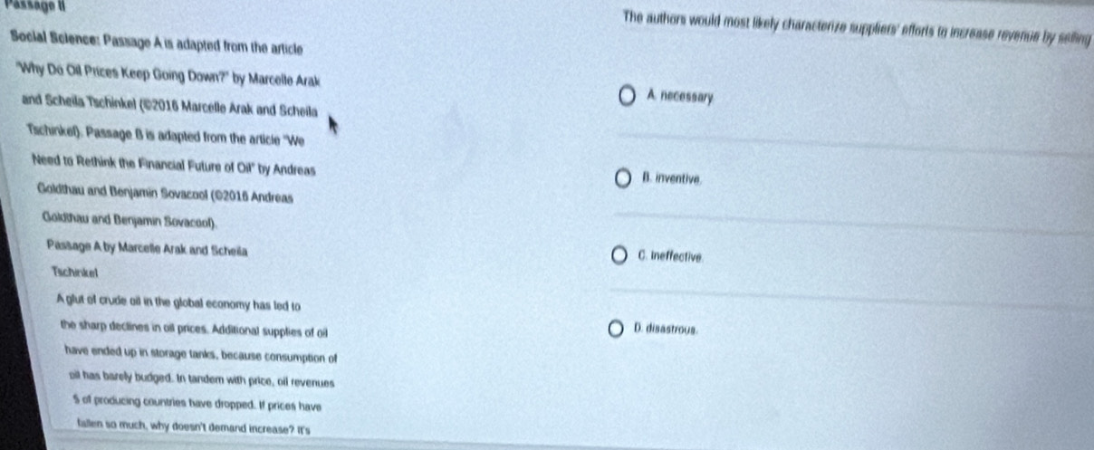 Passage II
The authors would most likely characterize suppliers' efforts to increase revenue by selling
Social Science: Passage A is adapted from the article
"Why Do Oil Prices Keep Going Down?" by Marcelle Arak A necessary
and Scheila Tschinkel (©2016 Marcelle Arak and Scheila
Tschinkel). Passage B is adapted from the article ''We
Need to Rethink the Financial Future of Oil" by Andreas
B. inventive.
Goldthau and Benjamin Sovacool (©2016 Andreas
Goldthau and Benjamin Sovacool).
Passage A by Marcelle Arak and Scheila C. Ineffective.
Tichinkel
A glut of crude oil in the global economy has led to
the sharp declines in oil prices. Additional supplies of oil
D. disastrous.
have ended up in storage tanks, because consumption of
oil has barely budged. In tandem with price, oil revenues
S of producing countries have dropped. If prices have
fallen so much, why doesn't demand increase? It's