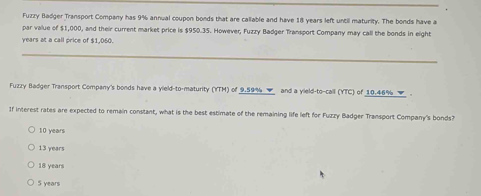 Fuzzy Badger Transport Company has 9% annual coupon bonds that are callable and have 18 years left until maturity. The bonds have a
par value of $1,000, and their current market price is $950.35. However, Fuzzy Badger Transport Company may call the bonds in eight
years at a call price of $1,060.
Fuzzy Badger Transport Company's bonds have a yield-to-maturity (YTM) of 9.59% ▼ and a yield-to-call (YTC) of 10.46% ▼ .
If interest rates are expected to remain constant, what is the best estimate of the remaining life left for Fuzzy Badger Transport Company’s bonds?
10 years
13 years
18 years
5 years