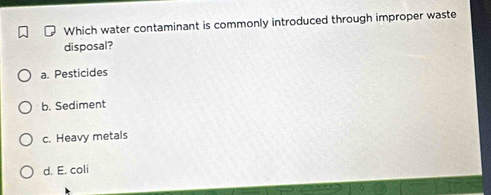 Which water contaminant is commonly introduced through improper waste
disposal?
a. Pesticides
b. Sediment
c. Heavy metals
d. E. coli