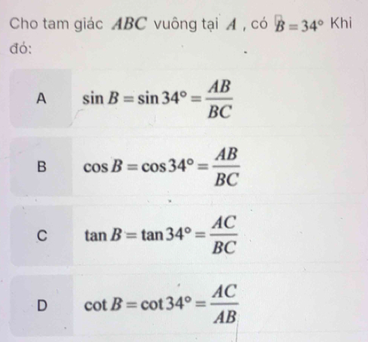 Cho tam giác ABC vuông tại A , có B=34°Kh
đó:
A sin B=sin 34°= AB/BC 
B cos B=cos 34°= AB/BC 
C tan B=tan 34°= AC/BC 
D cot B=cot 34°= AC/AB 