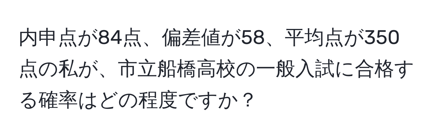 内申点が84点、偏差値が58、平均点が350点の私が、市立船橋高校の一般入試に合格する確率はどの程度ですか？