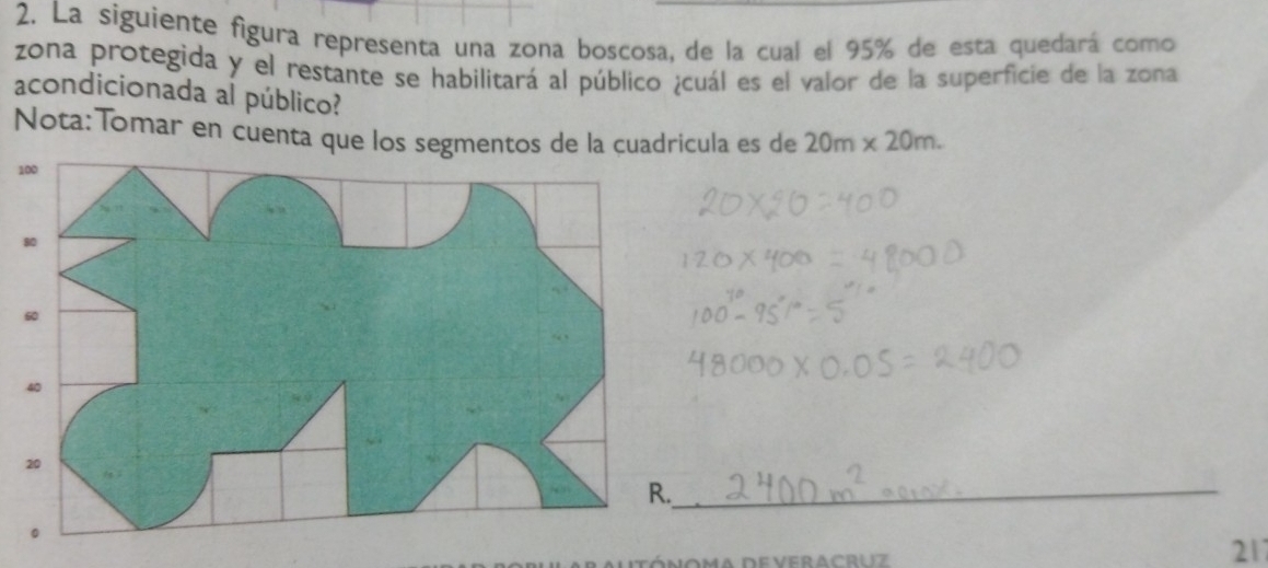 La siguiente figura representa una zona boscosa, de la cual el 95% de esta quedará como 
zona protegida y el restante se habilitará al público ¿cuál es el valor de la superficie de la zona 
acondicionada al público? 
Nota:Tomar en cuenta que los segmentos de la cuadricula es de 20m* 20m. 
1 
_ 
noma deveracruz 
211