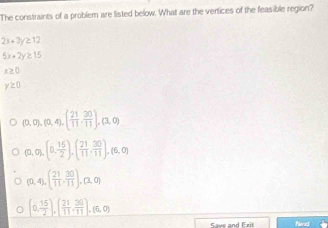 The constraints of a problem are listed below. What are the vertices of the feasible region?
2x+3y≥ 12
5x+2y≥ 15
x≥ 0
y≥ 0
(0,0),(0,4), ( 21/11 , 30/11 ), (3,0)
(0,0),(0, 15/2 ), ( 21/11 , 30/11 ), (6,0)
(0,4), ( 21/11 , 30/11 ), (3,0)
(0, 15/2 ), ( 21/11 , 30/11 ),(6,0)
Save and Exit Next