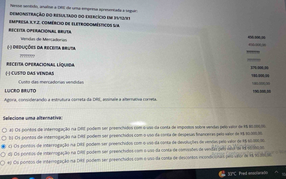 Nesse sentido, analise a DRE de uma empresa apresentada a seguir:
DEMONSTRAÇÃO DO RESULTADO dO EXErCício em 31/12/X1
EMPRESA X. Y. Z. COMÉRCIO DE ELETRODOMÉSTICOS S/A
RECEITA OPERACIONAL BRUTA
Vendas de Mercadorías 450.000,00
(-) DeduçõEs DA REcEITa BRUTA 450.000,00
????????
?????????
reCeIta operacional líquida 370.000,00
(-) CUSTO DAS VENDAS 180.000,00
Custo das mercadorias vendidas 180.000,00
LUCRO BRUTO 190.000,00
Agora, considerando a estrutura correta da DRE, assinale a alternativa correta.
Selecione uma alternativa:
a) Os pontos de interrogação na DRE podem ser preenchidos com o uso da conta de impostos sobre vendas pelo valor de R$ 80.000,00.
b) Os pontos de interrogação na DRE podem ser preenchidos com o uso da conta de despesas financeiras pelo valor de R$ 80.000,00.
c) Os pontos de interrogação na DRE podem ser preenchidos com o uso da conta de devoluções de vendas pelo valor de R$ 60.000,00.
d) Os pontos de interrogação na DRE podem ser preenchidos com o uso da conta de comissões de vendas pelo valor de R$ 60,000,00.
e) Os pontos de interrogação na DRE podem ser preenchidos com o uso da conta de descontos incondicionais pelo valor de R$ 90.000,00.
33°C Pred ensolarado