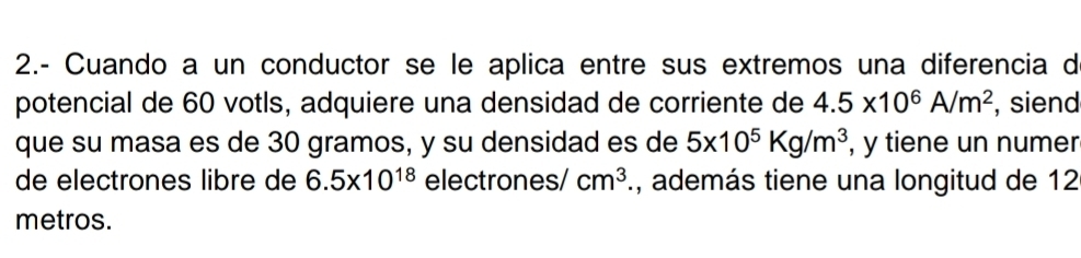 2.- Cuando a un conductor se le aplica entre sus extremos una diferencia de 
potencial de 60 votls, adquiere una densidad de corriente de 4.5* 10^6A/m^2 , siend 
que su masa es de 30 gramos, y su densidad es de 5* 10^5Kg/m^3 , y tiene un numer 
de electrones libre de 6.5* 10^(18) electrones/ cm^3 1, además tiene una longitud de 12
metros.