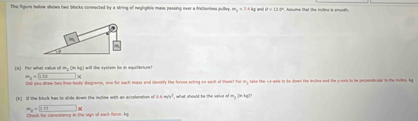 The figure below shows two blocks connected by a string of negligible mass passing over a frictionless pulley. m_1=7.4kg and θ =12.0°. Assume that the incline is smooth.
(a) For what value of m_2(inkg) will the system be in equilibrium?
m_2= 153*
Did you draw two free-body diagrams, one for each mass and identify the forces acting on each of them? For m_2 take the +x-axis to be down the incline and the y-axis to be perpendicular to the incline. kg
(b) If the block has to slide down the incline with an acceleration of 0.6m/s^2 , what should be the value of m_2(inkg)?
m_2= 1.77*
Check for consistency in the sign of each force. kg