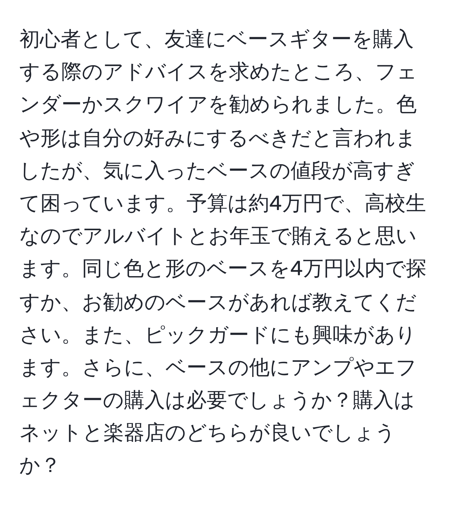 初心者として、友達にベースギターを購入する際のアドバイスを求めたところ、フェンダーかスクワイアを勧められました。色や形は自分の好みにするべきだと言われましたが、気に入ったベースの値段が高すぎて困っています。予算は約4万円で、高校生なのでアルバイトとお年玉で賄えると思います。同じ色と形のベースを4万円以内で探すか、お勧めのベースがあれば教えてください。また、ピックガードにも興味があります。さらに、ベースの他にアンプやエフェクターの購入は必要でしょうか？購入はネットと楽器店のどちらが良いでしょうか？