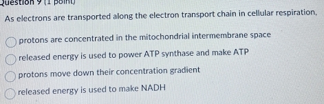 As electrons are transported along the electron transport chain in cellular respiration,
protons are concentrated in the mitochondrial intermembrane space
released energy is used to power ATP synthase and make ATP
protons move down their concentration gradient
released energy is used to make NADH