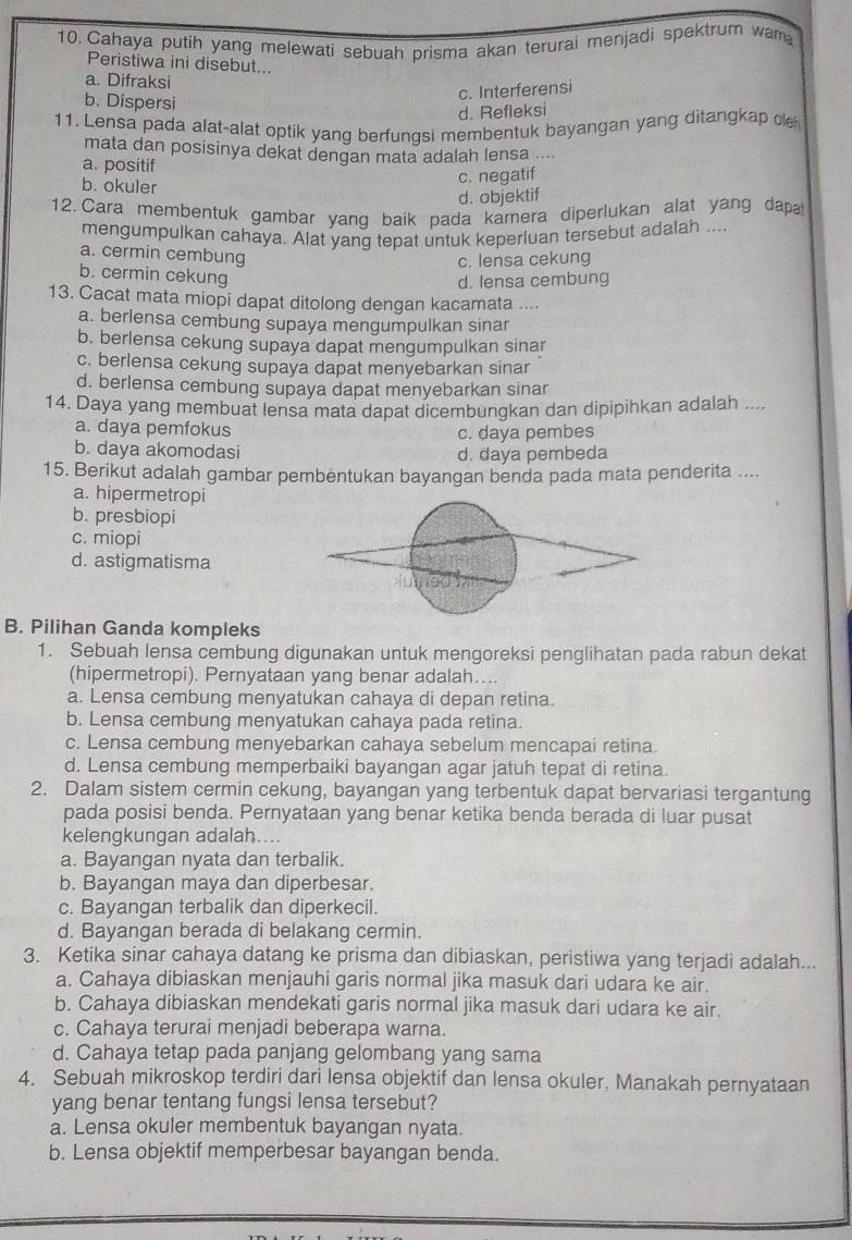 Cahaya putih yang melewati sebuah prisma akan terurai menjadi spektrum wam
Peristiwa ini disebut...
a. Difraksi
b. Dispersi
c. Interferensi
d. Refleksi
11. Lensa pada alat-alat optik yang berfungsi membentuk bayangan yang ditangkap cle
mata dan posisinya dekat dengan mata adalah lensa ....
a. positif
b. okuler
c. negatif
d. objektif
12. Cara membentuk gambar yanq baik pada kamera diperlukan alat yang dapa
mengumpulkan cahaya. Alat yang tepat untuk keperluan tersebut adalah ....
a. cermin cembung
c. lensa cekung
b. cermin cekung
d. Iensa cembung
13. Cacat mata miopi dapat ditolong dengan kacamata ....
a. berlensa cembung supaya mengumpulkan sinar
b. berlensa cekung supaya dapat mengumpulkan sinar
c. berlensa cekung supaya dapat menyebarkan sinar
d. berlensa cembung supaya dapat menyebarkan sinar
14. Daya yang membuat lensa mata dapat dicembungkan dan dipipihkan adalah ....
a. daya pemfokus c. daya pembes
b. daya akomodasi d. daya pembeda
15. Berikut adalah gambar pembentukan bayangan benda pada mata penderita ....
a. hipermetropi
b. presbiopi
c. miopi
d. astigmatisma
B. Pilihan Ganda kompleks
1. Sebuah lensa cembung digunakan untuk mengoreksi penglihatan pada rabun dekat
(hipermetropi). Pernyataan yang benar adalah…..
a. Lensa cembung menyatukan cahaya di depan retina.
b. Lensa cembung menyatukan cahaya pada retina.
c. Lensa cembung menyebarkan cahaya sebelum mencapai retina.
d. Lensa cembung memperbaiki bayangan agar jatuh tepat di retina.
2. Dalam sistem cermin cekung, bayangan yang terbentuk dapat bervariasi tergantung
pada posisi benda. Pernyataan yang benar ketika benda berada di luar pusat
kelengkungan adalah....
a. Bayangan nyata dan terbalik.
b. Bayangan maya dan diperbesar.
c. Bayangan terbalik dan diperkecil.
d. Bayangan berada di belakang cermin.
3. Ketika sinar cahaya datang ke prisma dan dibiaskan, peristiwa yang terjadi adalah...
a. Cahaya dibiaskan menjauhi garis normal jika masuk dari udara ke air.
b. Cahaya dibiaskan mendekati garis normal jika masuk dari udara ke air.
c. Cahaya terurai menjadi beberapa warna.
d. Cahaya tetap pada panjang gelombang yang sama
4. Sebuah mikroskop terdiri dari lensa objektif dan lensa okuler. Manakah pernyataan
yang benar tentang fungsi lensa tersebut?
a. Lensa okuler membentuk bayangan nyata.
b. Lensa objektif memperbesar bayangan benda.